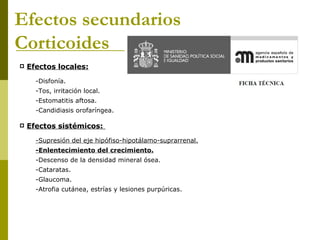 Efectos secundarios
Corticoides
   Efectos locales:

      -Disfonía.
      -Tos, irritación local.
      -Estomatitis aftosa.
      -Candidiasis orofaríngea.

   Efectos sistémicos:

      -Supresión del eje hipófiso-hipotálamo-suprarrenal.
      -Enlentecimiento del crecimiento.
      -Descenso de la densidad mineral ósea.
      -Cataratas.
      -Glaucoma.
      -Atrofia cutánea, estrías y lesiones purpúricas.
 