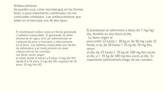 Antileucotrienos
Se pueden usar como monoterapia en las formas
leves, o para tratamiento combinado con los
corticoides inhalados. Los antileucotrienos que
están en el mercado son de dos tipos:
El montelukast sódico viene en forma granulada
o tabletas masticables. El granulado no debe
disolverse en agua, sino ser administrado en
compota de pera o manzana, o directamente
en la boca. Las tabletas masticables son fáciles
de administrar y el medicamento no tiene
interaccióncon las comidas.
Las dosis varían según
la edad: desde 6 meses a 6 años: 4 mg/día VO;
desde 6 a 14 años: 5 mg/día VO; mayores de 14
años: 10 mg/día VO.
El pranlukast se administra a dosis de 7 mg/kg/
día, dividido en dos dosis al día.
La dosis según el
peso entre 12 hasta < 18 kg es de 50 mg cada 12
horas; si es de 18 hasta < 25 kg de 70 mg dos
veces
al día; de 25 hasta < 35 kg de 100 mg dos veces
al día, y > 35 kg de 140 mg dos veces al día. Es
importante administrarlo luego de las comidas.
 