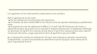 Los siguientes son los medicamentos usados para la crisis asmática:
Beta 2-agonistas de acción corta:
■ Por vía inhalada son la primera línea del tratamiento.
■ El inhalador de dosis medida (IDM) es tan efectivo como los aparatos nebulizados y posiblemente
mejor.
■ El esquema de crisis de salbutamol en IDM es 2 a 4 puff cada 20 minutos por dos horas, y
separando las dosis de acuerdo con la severidad y respuesta del paciente. El salbutamol nebulizado
se administra 2,5 mg (0,5 ml) a menores de dos años y 5 mg (1ml) a mayores de dos años, cada 20
minutos por dos horas, y luego separando la dosis de igual forma que con el IDM.
■ La nebulización continua de salbutamol 5-10 mg/h está indicada en pacientes severamente
comprometidos. La dosis recomendada de salbutamol es de 0,5 mg/kg/h, dosis máxima de 15
mg/h, flujo ideal de 14 ml/h.
 