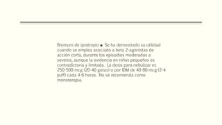 Bromuro de ipratropio ■ Se ha demostrado su utilidad
cuando se emplea asociado a beta 2-agonistas de
acción corta, durante los episodios moderados a
severos, aunque la evidencia en niños pequeños es
contradictoria y limitada. La dosis para nebulizar es
250-500 mcg (20-40 gotas) o por IDM de 40-80 mcg (2-4
puff) cada 4-6 horas. No se recomienda como
monoterapia.
 