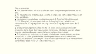 Glucocorticoides
■ Han demostrado su eficacia usados en forma temprana especialmente por vía
oral.
■ No hay suficiente evidencia que soporte el empleo de corticoides inhalados en
crisis asmáticas.
■ La dosis recomendada de prednisolona es de 1-2 mg/kg/día; deflazacort,
0,22-1,65 mg/k/ día; metilprednisolona, 1-2 mg/kg/dosis cada 6 horas;
hidrocortisona, 10 mg/kg/dosis inicial y continuar 5 mg/kg/dosis cada 4 ó 6
horas.
■ Si se piensa suspender antes del día 10, no es necesaria la disminución
progresiva de la dosis. Los tratamientos menores de 10 días se asocian a baja
tasa de efectos colaterales, como la hemorragia gastrointestinal.
■ En los pacientes que usan corticoides inhalados de mantenimiento, se debe
continuar a la dosis que venían recibiendo previamente a la exacerbación.
■ Todo paciente que consulta por crisis de asma se considera que tiene asma no
controlada y debe iniciar un corticoide inhalado.
 