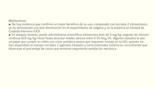 Metilxantinas
■ No hay evidencia que confirme un mejor beneficio de su uso, comparado con los beta 2 intravenosos;
se ha demostrado una leve disminución en el requerimiento de oxígeno y en la estancia en Unidad de
Cuidado Intensivo (UCI).
■ En ataques severos, puede administrarse aminofilina intravenosa bolo de 5 mg/kg, seguido de infusión
continua (0,9 mg/kg/hora) hasta alcanzar niveles séricos entre 5-15 mcg/ml. Algunos estudios le dan
un papel que cumplir en niños con crisis asmática severa que requieren manejo en la UCI, quienes no
han respondido al manejo con beta 2-agonista inhalado y corticosteroides sistémicos, encontrando que
disminuye el porcentaje de casos que terminan requiriendo ventilación mecánica
 