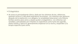  El diagnóstico
 de asma es principalmente clínico, dado por los síntomas de tos, sibilancias,
opresión torácica y dificultad respiratoria recurrentes. Los síntomas que aparecen
después de la exposición a un alérgeno, la variabilidad estacional y una historia
familiar positiva para asma y atopía ayudan al diagnóstico. Los síntomas son
variables y precipitados por irritantes no específicos como humo de cigarrillo,
olores fuertes o ejercicio; generalmente empeoran en la noche y responden a la
terapia específica para asma
 