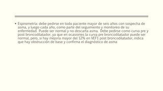 Espirometría: debe pedirse en todo paciente mayor de seis años con sospecha de
asma, y luego cada año, como parte del seguimiento y monitoreo de su
enfermedad. Puede ser normal y no descarta asma. Debe pedirse como curva pre y
post broncodilatador, ya que en ocasiones la curva pre broncodilatador puede ser
normal, pero, si hay mejoría mayor del 12% en VEF1 post broncodilatador, indica
que hay obstrucción de base y confirma el diagnóstico de asma
 