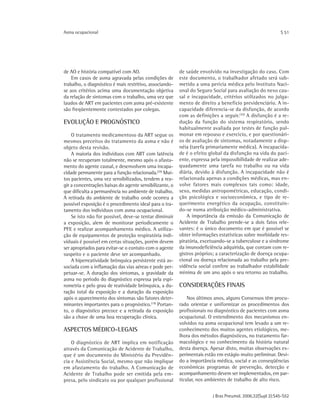 J Bras Pneumol. 2006;32(Supl 2):S45-S52
Asma ocupacional S 51
de AO e história compatível com AO.
Em casos de asma agravada pelas condições de
trabalho, o diagnóstico é mais restritivo, associando-
se aos critérios acima uma documentação objetiva
da relação de sintomas com o trabalho, uma vez que
laudos de ART em pacientes com asma pré-existente
são freqüentemente contestados por colegas.
EVOLUÇÃO E PROGNÓSTICO
O tratamento medicamentoso da ART segue os
mesmos preceitos do tratamento da asma e não é
objeto desta revisão.
A maioria dos indivíduos com ART com latência
não se recuperam totalmente, mesmo após o afasta-
mento do agente causal, e desenvolvem uma incapa-
cidade permanente para a função relacionada.(29)
Mui-
tos pacientes, uma vez sensibilizados, tendem a rea-
gir a concentrações baixas do agente sensibilizante, o
que dificulta a permanência no ambiente de trabalho.
A retirada do ambiente de trabalho onde ocorreu a
possível exposição é o procedimento ideal para o tra-
tamento dos indivíduos com asma ocupacional.
Se isto não for possível, deve-se tentar diminuir
a exposição, alem de monitorar periodicamente o
PFE e realizar acompanhamento médico. A utiliza-
ção de equipamentos de proteção respiratória indi-
viduais é possível em certas situações, porém devem
ser apropriados para evitar-se o contato com o agente
suspeito e o paciente deve ser acompanhado.
A hiperreatividade brônquica persistente está as-
sociada com a inflamação das vias aéreas e pode per-
petuar-se. A duração dos sintomas, a gravidade da
asma no período do diagnóstico expressa pela espi-
rometria e pelo grau de reatividade brônquica, a du-
ração total da exposição e a duração da exposição
após o aparecimento dos sintomas são fatores deter-
minantes importantes para o prognóstico.(19)
Portan-
to, o diagnóstico precoce e a retirada da exposição
são a chave de uma boa recuperação clínica.
ASPECTOS MÉDICO-LEGAIS
O diagnóstico de ART implica em notificação
através da Comunicação de Acidente de Trabalho,
que é um documento do Ministério da Previdên-
cia e Assistência Social, mesmo que não implique
em afastamento do trabalho. A Comunicação de
Acidente de Trabalho pode ser emitida pela em-
presa, pelo sindicato ou por qualquer profissional
de saúde envolvido na investigação do caso. Com
este documento, o trabalhador afetado será sub-
metido a uma perícia médica pelo Instituto Naci-
onal do Seguro Social para avaliação do nexo cau-
sal e incapacidade, critérios utilizados no julga-
mento de direito a benefício previdenciário. A in-
capacidade diferencia-se da disfunção, de acordo
com as definições a seguir.(30)
A disfunção é a re-
dução da função do sistema respiratório, sendo
habitualmente avaliada por testes de função pul-
monar em repouso e exercício, e por questionári-
os de avaliação de sintomas, notadamente a disp-
néia (tarefa primariamente médica). A incapacida-
de é o efeito global da disfunção na vida do paci-
ente, expressa pela impossibilidade de realizar ade-
quadamente uma tarefa no trabalho ou na vida
diária, devido à disfunção. A incapacidade não é
relacionada apenas a condições médicas, mas en-
volve fatores mais complexos tais como: idade,
sexo, medidas antropométricas, educação, condi-
ção psicológica e socioeconômica, e tipo de re-
querimento energético da ocupação, constituin-
do-se numa atribuição médico-administrativa.
A importância da emissão da Comunicação de
Acidente de Trabalho prende-se a dois fatos rele-
vantes: é o único documento em que é possível se
obter informações estatísticas sobre morbidade res-
piratória, excetuando-se a tuberculose e a síndrome
da imunodeficiência adquirida, que contam com re-
gistros próprios; a caracterização de doença ocupa-
cional ou doença relacionada ao trabalho pela pre-
vidência social confere ao trabalhador estabilidade
mínima de um ano após o seu retorno ao trabalho.
CONSIDERAÇÕES FINAIS
Nos últimos anos, alguns Consensos têm procu-
rado orientar e uniformizar os procedimentos dos
profissionais no diagnóstico de pacientes com asma
ocupacional. O entendimento dos mecanismos en-
volvidos na asma ocupacional tem levado a um re-
conhecimento dos muitos agentes etiológicos, me-
lhora dos métodos diagnósticos, no tratamento far-
macológico e no conhecimento da história natural
desta doença. Apesar disto, muitas observações ex-
perimentais estão em estágio muito preliminar. Devi-
do a importância médica, social e as conseqüências
econômicas programas de prevenção, detecção e
acompanhamento devem ser implementados, em par-
ticular, nos ambientes de trabalho de alto risco.
 
