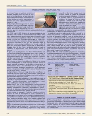A16 A13/A19 | www.cienciaytrabajo.cl | AÑO 9 | NÚMERO 23 | ENERO / MARZO 2007 | Ciencia & Trabajo
Artículo de Difusión | Ciencia & Trabajo
La minería artesanal se caracteriza por ser una
actividad insegura desde el punto de vista
sanitario. Se desarrolla con un uso mínimo de
herramientas electromecánicas, predominando las
técnicas sencillas, en muchos casos manuales y
precarias, para extraer y procesar minerales, en
especial oro y plata.
Desde principios del nuevo siglo, a raíz del “boom”
minero y la apertura de nuevas zonas mineras en
muchos rincones del Perú, el trabajo infantil en la
minería artesanal ha experimentado un creci-
miento, al igual como sucedió a mediados de la década del ochenta, por
la misma razón.
Para 1999, según la OIT, el número de personas dedicadas a esta
actividad en todo el mundo era de aproximadamente 13 millones, de las
cuales una parte sustancial la conformaban mujeres y niños. En el Perú
existe un buen sector de la población dedicada a la minería artesanal. De
acuerdo con cifras de la Organización Internacional del Trabajo (OIT),
unos 50 mil niños, niñas y adolescentes laboran en las minas artesanales.
No obstante, es probable que esta cifra haya aumentado, debido al
significativo incremento del precio del oro en el mercado mundial. Si
hasta hace pocos años la minería artesanal sólo se identificaba en
Arequipa, Madre de Dios, Puno y La Libertad, ahora ha llegado a
extenderse en departamentos como Piura Cajamarca, Ancash y
Ayacucho.
Al igual que en Ecuador y Bolivia, en el Perú la minería artesanal está
centrada fundamentalmente en la búsqueda de oro, aunque le siguen la
plata, estaño, zinc y cobre. En Colombia, la extracción de carbón,
esmeraldas y arcillas está muy en boga. Unos 65 mil niños trabajan en
esta labor según cifras de OIT y más del doble se encuentra en riesgo de
ingresar a este tipo de trabajo.
Con frecuencia, los niños, niñas y adolescentes laboran en las minas y
canteras por temporadas. Lo hacen después de sus clases escolares o
durante su periodo de vacaciones, aunque dejan de hacerlo cuando la
familia entera se aboca a otras actividades como la agricultura. No
obstante, en algunas poblaciones asentadas cerca de los yacimientos
mineros, existe poco acceso a la educación, razón por la cual los niños
dedican todo su tiempo a la minería.
En algunos lugares, inclusive, el trabajo de los niños es ocultado o es
considerado como una “ayuda” para el sustento familiar, lo que dificulta
la elaboración de una estadística fidedigna en cuanto a la cantidad de
pequeños involucrados en esta actividad.
De acuerdo con un estudio realizado por el Programa IPEC/Minería de la
OIT (2005), en las principales zonas dedicadas a esta actividad en Bolivia,
Ecuador y Perú los niños comienzan a trabajar desde los 4 ó 5 años en
tareas sencillas y casi siempre de la mano de sus madres.
A partir de los 12 años, los niños realizan trabajos como perforación de
la roca usando combas, cinceles o taladros eléctricos; “voladura”, que
implica la manipulación de fulminantes y cargas explosivas; “llampeo”,
por medio del cual escogen la carga de mineral arrojada por lo buzones
de la mina, con las manos o con la ayuda de una pala.
También realizan el “pallaqueo” o selección manual de restos de
minerales de valor; la “barranquilla” o lavado, concentración y
amalgamación con mercurio en los ríos donde los minerales son vertidos;
y el “quimbaleteo”, mediante el cual muelen el mineral finamente, para
liberar las partículas de mineral valioso. Si para un adulto trabajar en una
mina es de por sí un proceso que implica riesgos, para un niño éstos son
aun mayores, al igual que los efectos por exposición a sustancias al largo
plazo.
Diversos estudios médicos efectuados por el Instituto de Salud y Trabajo
(ISAT) establecieron que la desnutrición y el retardo en el crecimiento
eran los efectos más generalizados y negativos del trabajo minero
artesanal en los niños, aunque eran muy
frecuentes también los cuadros de intoxicación
crónica con sustancias utilizadas en el tratamiento
de minerales. Debido a la precariedad en las
condiciones de trabajo, la falta de análisis,
seguimiento y control, resulta aun mucho más
difícil saber cuántos de estos niños se pueden ver
expuestos a daños respiratorios producto de las
sustancias inhaladas en la faena.
Según Anita Luján, responsable de Área de Salud
de los Trabajadores del ISAT, los niños que trabajan
en las minas artesanales sufren de problemas músculo-esqueléticos o
dermatológicos por el mercurio que absorben sus pieles.
“Los problemas respiratorios surgen cuando los niños, a partir de los 16
años de edad, empiezan a trabajar dentro de la mina. Hablamos de un
promedio de diez años de trabajo al interior de la mina para que se
empiecen a evidenciar síntomas de daños respiratorios”, acota Luján. “Sin
embargo, en algunos casos –explica– muchos jóvenes empiezan a tener
problemas de neumoconiosis por el trabajo en el interior de la mina”.
Perú cuenta con leyes que prohíben el trabajo de los menores de edad, y
otras prescriben el trabajo para los menores de 18 años, dentro de la
mina. También señalan que el trabajo en minas y canteras está
considerado dentro de las peores formas de trabajo infantil en el Perú;
por lo tanto, el Estado tiene las facultades para intervenir en el retiro de
los niños que lo practican, dice Anita Luján.
Diversas ONG han venido ejecutado proyectos de prevención y
erradicación del trabajo infantil en comunidades dedicadas a la minería
artesanal de oro, como parte del Programa de Minería Artesanal del
IPEC/OIT, que han logrado hasta el momento retirar a cerca de 1.000
niños y niñas de estas actividades mineras, asegurándoles su acceso a los
derechos de educación, salud, recreación y protección.
TRABAJO INFANTIL EN EL PERÚ
En Perú, el trabajo infantil y adolescente se ha incrementado en forma
alarmante los últimos años. La extrema pobreza (sobre todo en muchas
familias de la sierra y de la selva), la disminución del empleo y la pérdida
del poder adquisitivo, así como los patrones culturales en determinadas
regiones, obligan a los niños, niñas y adolescentes a trabajar cada vez a
más temprana edad.
NIÑOS EN LA MINERÍA ARTESANAL EN EL PERÚ
NIÑOS EN LA MINERÍA ARTESANAL EN AMÉRICA LATINA
País Número de niños Número de niños
trabajadores en en riesgo de trabajar
la minería artesanal
Bolivia 13.500 91.400
Ecuador 1.500 22.950
Perú 50.000 11.000
Total 65.000 135.000
ACCIDENTES, ENFERMEDADES, LESIONES Y OTROS EFECTOS
EN LA SALUD DE LOS NIÑOS EN LA MINERÍA ARTESANAL
• Aplastamiento por derrumbe o desprendimiento de rocas.
• Asfixia por falta de oxígeno en el interior de la mina.
• Envenenamiento por inhalación de gases tóxicos residuales de las
explosiones.
• Afecciones respiratorias ocasionadas por el polvo.
• Enfermedades pulmonares como la silicosis por absorción de polvo
de sílice.
• Afecciones causadas por el trabajo prolongado en el agua de ríos,
pozas y caños donde se lava el mineral (barranquilla).
 