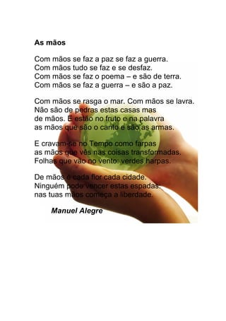 As mãos
Com mãos se faz a paz se faz a guerra.
Com mãos tudo se faz e se desfaz.
Com mãos se faz o poema e são de terra.
Com mãos se faz a guerra e são a paz.
Com mãos se rasga o mar. Com mãos se lavra.
Não são de pedras estas casas mas
de mãos. E estão no fruto e na palavra
as mãos que são o canto e são as armas.
E cravam-se no Tempo como farpas
as mãos que vês nas coisas transformadas.
Folhas que vão no vento: verdes harpas.
De mãos é cada flor cada cidade.
Ninguém pode vencer estas espadas:
nas tuas mãos começa a liberdade.
Manuel Alegre
