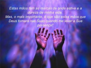 Estas mãos têm as marcas de onde estive e a dureza de minha vida.  Mas, o mais importante, é que são estas mãos que Deus tomará nas Suas quando me levar a Sua presença!’ 