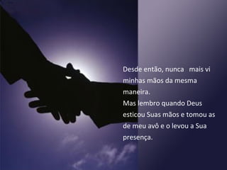 Desde então, nunca  mais vi minhas mãos da mesma maneira.  Mas lembro quando Deus esticou Suas mãos e tomou as de meu avô e o levou a Sua presença. 