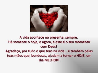 A vida acontece no presente, sempre.  Há somente o hoje, o agora, e este é o seu momento com Deus!  Agradeça, por tudo o que tens na vida… e também pelas tuas mãos que, bondosas, ajudam a tornar o HOJE, um dia MELHOR! 