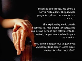 Levantou sua cabeça, me olhou e sorriu.  ‘Estou bem, obrigado por perguntar’ , disse com uma forte e clara voz. Lhe expliquei que não queria incomodá-lo, mas queria ter certeza de que estava bem, já que estava sentado, imóvel, simplemente, olhando para suas mãos. Meu avô me perguntou:  ‘Alguma vez já olhastes tuas mãos? Quero dizer, realmente olhou para elas?’ 