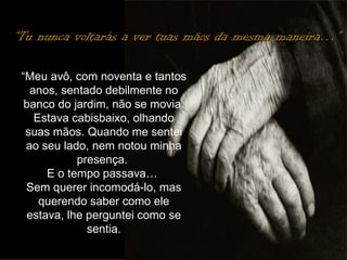 “ Tu nunca voltarás a ver tuas mãos da mesma maneira…” “ Meu avô, com noventa e tantos anos, sentado debilmente no banco do jardim, não se movia. Estava cabisbaixo, olhando suas mãos. Quando me sentei ao seu lado, nem notou minha presença.  E o tempo passava…  Sem querer incomodá-lo, mas querendo saber como ele estava, lhe perguntei como se sentia. 