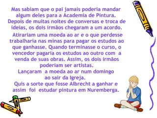 Mas sabiam que o pai jamais poderia mandar  algum deles para a Academia de Pintura.  Depois de muitas noites de conversas e troca de ideias, os dois irmãos chegaram a um acordo. Atirariam uma moeda ao ar e o que perdesse trabalharia nas minas para pagar os estudos ao que ganhasse. Quando terminasse o curso, o vencedor pagaria os estudos ao outro com  a venda de suas obras. Assim, os dois irmãos poderiam ser artistas. Lançaram  a moeda ao ar num domingo  ao sair da Igreja.   Quis a sorte que fosse Albrecht a ganhar e  assim  foi  estudar pintura em Nuremberga.  