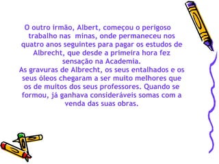 O outro irmão, Albert, começou o perigoso trabalho nas  minas, onde permaneceu nos quatro anos seguintes para pagar os estudos de Albrecht, que desde a primeira hora fez sensação na Academia. As gravuras de Albrecht, os seus entalhados e os seus óleos chegaram a ser muito melhores que os de muitos dos seus professores. Quando se formou, já ganhava consideráveis somas com a venda das suas obras. 