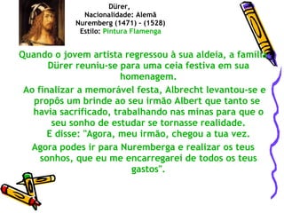 Quando o jovem artista regressou à sua aldeia, a família Dürer reuniu-se para uma ceia festiva em sua homenagem. Ao finalizar a memorável festa, Albrecht levantou-se e propôs um brinde ao seu irmão Albert que tanto se  havia sacrificado, trabalhando nas minas para que o seu sonho de estudar se tornasse realidade.  E disse: "Agora, meu irmão, chegou a tua vez.  Agora podes ir para Nuremberga e realizar os teus sonhos, que eu me encarregarei de todos os teus gastos". Dürer,  Nacionalidade: Alemã Nuremberg (1471) - (1528) Estilo:  Pintura   Flamenga 