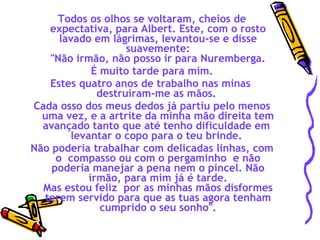 Todos os olhos se voltaram, cheios de expectativa, para Albert. Este, com o rosto lavado em lágrimas, levantou-se e disse suavemente:  "Não irmão, não posso ir para Nuremberga.  É muito tarde para mim. Estes quatro anos de trabalho nas minas  destruíram-me as mãos.  Cada osso dos meus dedos já partiu pelo menos uma vez, e a artrite da minha mão direita tem avançado tanto que até tenho dificuldade em  levantar o copo para o teu brinde.  Não poderia trabalhar com delicadas linhas, com o  compasso ou com o pergaminho  e não poderia manejar a pena nem o pincel. Não irmão, para mim já é tarde. Mas estou feliz  por as minhas mãos disformes terem servido para que as tuas agora tenham cumprido o seu sonho". 
