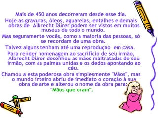   Mais de 450 anos decorreram desde esse dia.  Hoje as gravuras, óleos, aguarelas, entalhes e demais obras de  Albrecht Dürer podem ser vistos em muitos museus de todo o mundo.  Mas seguramente vocês, como a maioria das pessoas, só se recordam de uma obra.  Talvez alguns tenham até uma reproduçao  em casa.  Para render homenagem ao sacrifício de seu irmão, Albrecht Dürer desenhou as mãos maltratadas de seu irmão, com as palmas unidas e os dedos apontando ao céu.  Chamou a esta poderosa obra simplesmente "Mãos", mas o mundo inteiro abriu de imediato o coração à sua obra de arte e alterou o nome da obra para:    " Mãos que oram".   
