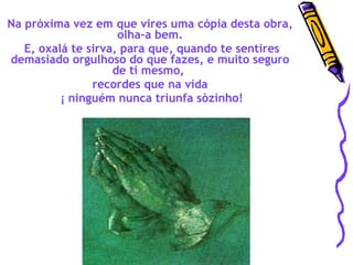 Na próxima vez em que vires uma cópia desta obra, olha-a bem. E, oxalá te sirva, para que, quando te sentires demasiado orgulhoso do que fazes, e muito seguro de ti mesmo,  recordes que na vida ¡ ninguém nunca triunfa sòzinho! 
