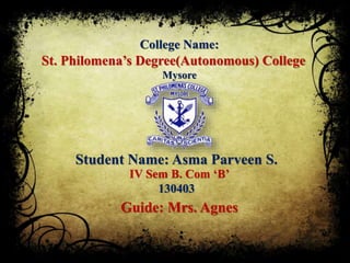 College Name:
Student Name: Asma Parveen S.
IV Sem B. Com ‘B’
130403
Guide: Mrs. Agnes
St. Philomena’s Degree(Autonomous) College
Mysore
 