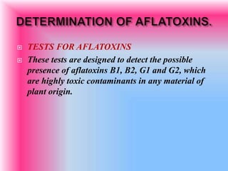  TESTS FOR AFLATOXINS
 These tests are designed to detect the possible
presence of aflatoxins B1, B2, G1 and G2, which
are highly toxic contaminants in any material of
plant origin.
 