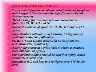  RECOMMENDED PROCEDURE
 It uses a multifunctional column, which contains lipophilic
and charged active sites, and high-performance liquid
chromatography
 (HPLC) using fluorescence detection to determine
aflatoxins B1, B2, G1 and G2.
 Standard solutions of aflatoxin B1, B2, G1 and G2 (2.5
ng/ml)
 Stock standard solution. Weigh exactly 1.0 mg each of
crystalline material of aflatoxins
 B1, B2, G1 and G2 and dissolve in 50 ml of toluene-
acetonitrile (9:1) solution by
 shaking vigorously in a glass flask to obtain a standard
stock solution (20 μg/ml).
 This standard solution should be kept in a tightly sealed
container, covered with
 aluminium foil, and kept in a refrigerator at 4 °C in the
dark.
 