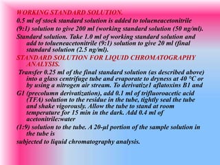 WORKING STANDARD SOLUTION.
0.5 ml of stock standard solution is added to tolueneacetonitrile
(9:1) solution to give 200 ml (working standard solution (50 ng/ml).
Standard solution. Take 1.0 ml of working standard solution and
add to tolueneacetonitrile (9:1) solution to give 20 ml (final
standard solution (2.5 ng/ml).
STANDARD SOLUTION FOR LIQUID CHROMATOGRAPHY
ANALYSIS.
Transfer 0.25 ml of the final standard solution (as described above)
into a glass centrifuge tube and evaporate to dryness at 40 °C or
by using a nitrogen air stream. To derivatize1 aflatoxins B1 and
G1 (precolumn derivatization), add 0.1 ml of trifluoroacetic acid
(TFA) solution to the residue in the tube, tightly seal the tube
and shake vigorously. Allow the tube to stand at room
temperature for 15 min in the dark. Add 0.4 ml of
acetonitrile:water
(1:9) solution to the tube. A 20-μl portion of the sample solution in
the tube is
subjected to liquid chromatography analysis.
 