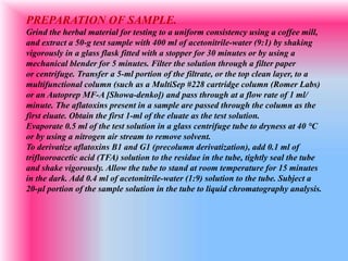 PREPARATION OF SAMPLE.
Grind the herbal material for testing to a uniform consistency using a coffee mill,
and extract a 50-g test sample with 400 ml of acetonitrile-water (9:1) by shaking
vigorously in a glass flask fitted with a stopper for 30 minutes or by using a
mechanical blender for 5 minutes. Filter the solution through a filter paper
or centrifuge. Transfer a 5-ml portion of the filtrate, or the top clean layer, to a
multifunctional column (such as a MultiSep #228 cartridge column (Romer Labs)
or an Autoprep MF-A [Showa-denko]) and pass through at a flow rate of 1 ml/
minute. The aflatoxins present in a sample are passed through the column as the
first eluate. Obtain the first 1-ml of the eluate as the test solution.
Evaporate 0.5 ml of the test solution in a glass centrifuge tube to dryness at 40 °C
or by using a nitrogen air stream to remove solvent.
To derivatize aflatoxins B1 and G1 (precolumn derivatization), add 0.1 ml of
trifluoroacetic acid (TFA) solution to the residue in the tube, tightly seal the tube
and shake vigorously. Allow the tube to stand at room temperature for 15 minutes
in the dark. Add 0.4 ml of acetonitrile-water (1:9) solution to the tube. Subject a
20-μl portion of the sample solution in the tube to liquid chromatography analysis.
 