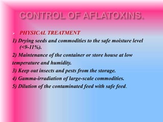  PHYSICAL TREATMENT
1) Drying seeds and commodities to the safe moisture level
(<9-11%).
2) Maintenance of the container or store house at low
temperature and humidity.
3) Keep out insects and pests from the storage.
4) Gamma-irradiation of large-scale commodities.
5) Dilution of the contaminated feed with safe feed.
 