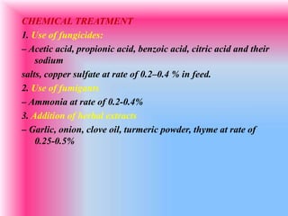 CHEMICAL TREATMENT
1. Use of fungicides:
– Acetic acid, propionic acid, benzoic acid, citric acid and their
sodium
salts, copper sulfate at rate of 0.2–0.4 % in feed.
2. Use of fumigants
– Ammonia at rate of 0.2-0.4%
3. Addition of herbal extracts
– Garlic, onion, clove oil, turmeric powder, thyme at rate of
0.25-0.5%
 