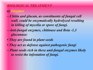 BIOLOGICAL TREATMENT
a) Enzymes
– Chitin and glucan, as constituents of fungal cell
wall, could be enzymatically hydrolyzed resulting
in killing of mycelia or spore of fungi.
– Anti-fungal enzymes, chitinase and Beta -1,3
glucanase:
• They are found in plant seeds
• They act as defense against pathogenic fungi
– Plant seeds rich in these anti-fungal enzymes likely
to resist the infestation of fungi.
 