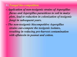 b) Fungal bio-competition.
– Application of non-toxigenic strains of Aspergillus
flavus and Aspergillus parasiticus to soil in maize
plots, lead to reduction in colonization of toxigenic
fungi in subsequent years.
– The non-toxigenic biocompetitive Aspergillus
strains out-compete the toxigenic isolates,
resulting in reducing pre-harvest contamination
with aflatoxin in peanut and cotton.
 