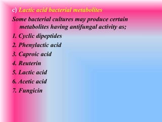 c) Lactic acid bacterial metabolites
Some bacterial cultures may produce certain
metabolites having antifungal activity as;
1. Cyclic dipeptides
2. Phenylactic acid
3. Caproic acid
4. Reuterin
5. Lactic acid
6. Acetic acid
7. Fungicin
 