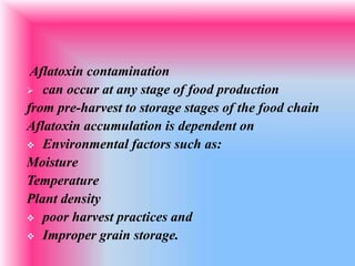 Aflatoxin contamination
 can occur at any stage of food production
from pre-harvest to storage stages of the food chain
Aflatoxin accumulation is dependent on
 Environmental factors such as:
Moisture
Temperature
Plant density
 poor harvest practices and
 Improper grain storage.
 
