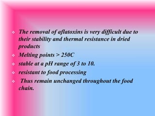  The removal of aflatoxins is very difficult due to
their stability and thermal resistance in dried
products
 Melting points > 250C
 stable at a pH range of 3 to 10.
 resistant to food processing
 Thus remain unchanged throughout the food
chain.
 