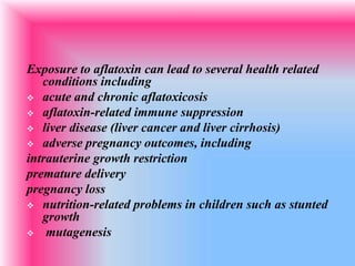 Exposure to aflatoxin can lead to several health related
conditions including
 acute and chronic aflatoxicosis
 aflatoxin-related immune suppression
 liver disease (liver cancer and liver cirrhosis)
 adverse pregnancy outcomes, including
intrauterine growth restriction
premature delivery
pregnancy loss
 nutrition-related problems in children such as stunted
growth
 mutagenesis
 