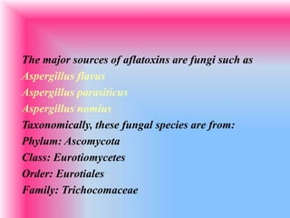 The major sources of aflatoxins are fungi such as
Aspergillus flavus
Aspergillus parasiticus
Aspergillus nomius
Taxonomically, these fungal species are from:
Phylum: Ascomycota
Class: Eurotiomycetes
Order: Eurotiales
Family: Trichocomaceae
 