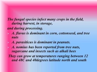 The fungal species infect many crops in the field,
during harvest, in storage,
and during processing.
 A. flavus is dominant in corn, cottonseed, and tree
nuts
 A. parasiticus is dominant in peanuts.
 A. nomius has been reported from tree nuts,
sugarcane and insects such as alkali bees
They can grow at temperatures ranging between 12
and 48C and 40degrees latitude north and south
 