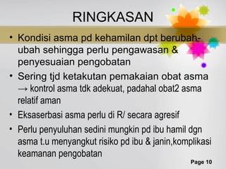 Page 10
RINGKASAN
• Kondisi asma pd kehamilan dpt berubah-
ubah sehingga perlu pengawasan &
penyesuaian pengobatan
• Sering tjd ketakutan pemakaian obat asma
→ kontrol asma tdk adekuat, padahal obat2 asma
relatif aman
• Eksaserbasi asma perlu di R/ secara agresif
• Perlu penyuluhan sedini mungkin pd ibu hamil dgn
asma t.u menyangkut risiko pd ibu & janin,komplikasi
keamanan pengobatan
 
