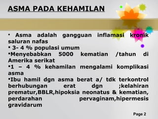 Page 2
ASMA PADA KEHAMILAN
 Asma adalah gangguan inflamasi kronik
saluran nafas
 3- 4 % populasi umum
Menyebabkan 5000 kematian /tahun di
Amerika serikat
1 – 4 % kehamilan mengalami komplikasi
asma
Ibu hamil dgn asma berat a/ tdk terkontrol
berhubungan erat dgn ;kelahiran
prematur,BBLR,hipoksia neonatus & kematian,
perdarahan pervaginam,hipermesis
gravidarum
 