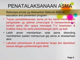 Page 6
PENATALAKSANAAN ASMA
Beberapa prinsip yg dikeluarkan National Asthma
education and prevention program :
• Tujuan penatalaksanaan asma pd ibu hamil memberikan
pengobatan yg optimal u/mencapai & mempertahankan
kontrol asma dlm upaya mencapai T.U kesehatan &
kualitas hidup ibu serta perkembangan janin yg baik
• Lebih aman memberikan obat asma dibanding
membiarkan pasien mempunyai gej asma a/ eksaserbasi
akut
• Lakukan pemantauan & perubahan terapi jika diperlukan
sesuai dengan perkembangan klinik
 