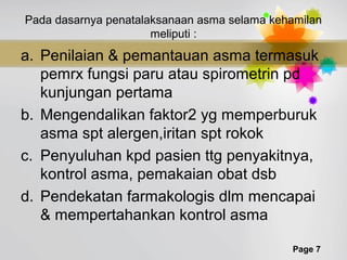 Page 7
Pada dasarnya penatalaksanaan asma selama kehamilan
meliputi :
a. Penilaian & pemantauan asma termasuk
pemrx fungsi paru atau spirometrin pd
kunjungan pertama
b. Mengendalikan faktor2 yg memperburuk
asma spt alergen,iritan spt rokok
c. Penyuluhan kpd pasien ttg penyakitnya,
kontrol asma, pemakaian obat dsb
d. Pendekatan farmakologis dlm mencapai
& mempertahankan kontrol asma
 
