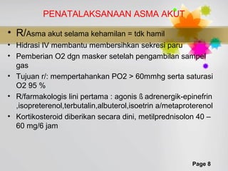 Page 8
PENATALAKSANAAN ASMA AKUT
• R/Asma akut selama kehamilan = tdk hamil
• Hidrasi IV membantu membersihkan sekresi paru
• Pemberian O2 dgn masker setelah pengambilan sampel
gas
• Tujuan r/: mempertahankan PO2 > 60mmhg serta saturasi
O2 95 %
• R/farmakologis lini pertama : agonis ß adrenergik-epinefrin
,isopreterenol,terbutalin,albuterol,isoetrin a/metaproterenol
• Kortikosteroid diberikan secara dini, metilprednisolon 40 –
60 mg/6 jam
 