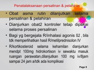 Page 9
Penatalaksanaan persalinan & pelahiran
• Obat asma rutin dilanjutkan selama
persalinan & pelahiran
• Dianjurkan obat2 kontroler tetap dipakai
selama proses persalinan
• Bagi yg bergejala R/inhalasi agonis ß2 , bila
tdk memperlihatkan hasil R/metilprednisolon IV
• R/kortikosteroid selama kehamilan dianjurkan
mendpt 100mg hidrokortison iv sewaktu masuk
ruangan perawatan,dilanjutkan 100 mg iv/8jam
sampai 24 jam a/tdk ada komplikasi
 