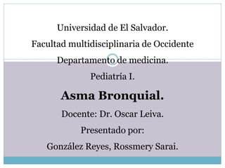 Universidad de El Salvador. 
Facultad multidisciplinaria de Occidente 
Departamento de medicina. 
Pediatría I. 
Asma Bronquial. 
Docente: Dr. Oscar Leiva. 
Presentado por: 
González Reyes, Rossmery Sarai. 
 