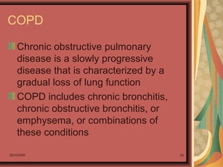 26/10/2009 83
COPD
Chronic obstructive pulmonary
disease is a slowly progressive
disease that is characterized by a
gradual loss of lung function
COPD includes chronic bronchitis,
chronic obstructive bronchitis, or
emphysema, or combinations of
these conditions
 