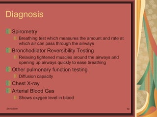 26/10/2009 92
Diagnosis
Spirometry
Breathing test which measures the amount and rate at
which air can pass through the airways
Bronchodilator Reversibility Testing
Relaxing tightened muscles around the airways and
opening up airways quickly to ease breathing
Other pulmonary function testing
Diffusion capacity
Chest X-ray
Arterial Blood Gas
Shows oxygen level in blood
 