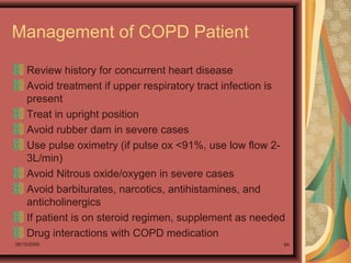 26/10/2009 94
Management of COPD Patient
Review history for concurrent heart disease
Avoid treatment if upper respiratory tract infection is
present
Treat in upright position
Avoid rubber dam in severe cases
Use pulse oximetry (if pulse ox <91%, use low flow 2-
3L/min)
Avoid Nitrous oxide/oxygen in severe cases
Avoid barbiturates, narcotics, antihistamines, and
anticholinergics
If patient is on steroid regimen, supplement as needed
Drug interactions with COPD medication
 