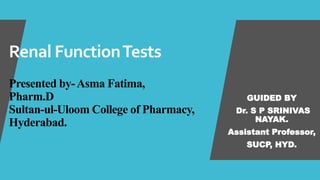 Renal FunctionTests
Presented by-Asma Fatima,
Pharm.D
Sultan-ul-Uloom College of Pharmacy,
Hyderabad.
GUIDED BY
Dr. S P SRINIVAS
NAYAK.
Assistant Professor,
SUCP, HYD.
 
