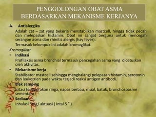 A. Antialergika
Adalah zat – zat yang bekerja menstabilkan mastcell, hingga tidak pecah
dan melepaskan histamin. Obat ini sangat berguna untuk mencegah
serangan asma dan rhinitis alergis (hay fever).
Termasuk kelompok ini adalah kromoglikat.
Kromoglikat
• Indikasi :
Profilaksis asma bronchial termasuk pencegahan asma yang dicetuskan
oleh aktivitas.
• Mekanisme kerja :
Stabilisator mastcell sehingga menghalangi pelepasan histamin, serotonin
dan leukotrien pada waktu terjadi reaksi antigen antibodi.
• Efek samping
Iritasi tenggorokan ringa, napas berbau, mual, batuk, bronchospasme
sementara
• Sediaan
Inhalasi 5mg/ aktuasi ( Intal 5 ® )
PENGGOLONGAN OBAT ASMA
BERDASARKAN MEKANISME KERJANYA
 