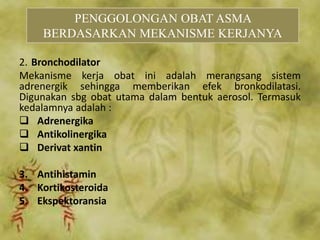 2. Bronchodilator
Mekanisme kerja obat ini adalah merangsang sistem
adrenergik sehingga memberikan efek bronkodilatasi.
Digunakan sbg obat utama dalam bentuk aerosol. Termasuk
kedalamnya adalah :
 Adrenergika
 Antikolinergika
 Derivat xantin
3. Antihistamin
4. Kortikosteroida
5. Ekspektoransia
PENGGOLONGAN OBAT ASMA
BERDASARKAN MEKANISME KERJANYA
 